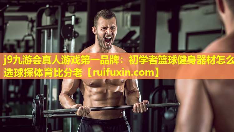 j9九游会真人游戏第一品牌：初学者篮球健身器材怎么选球探体育比分老